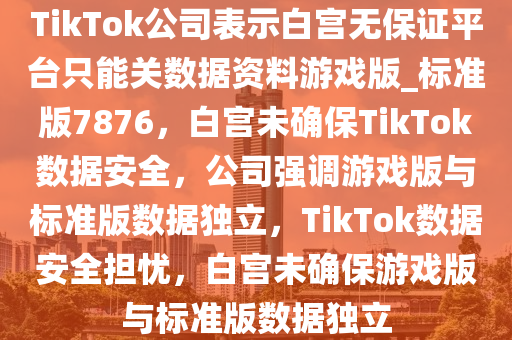 TikTok公司表示白宫无保证平台只能关数据资料游戏版_标准版7876，白宫未确保TikTok数据安全，公司强调游戏版与标准版数据独立，TikTok数据安全担忧，白宫未确保游戏版与标准版数据独立