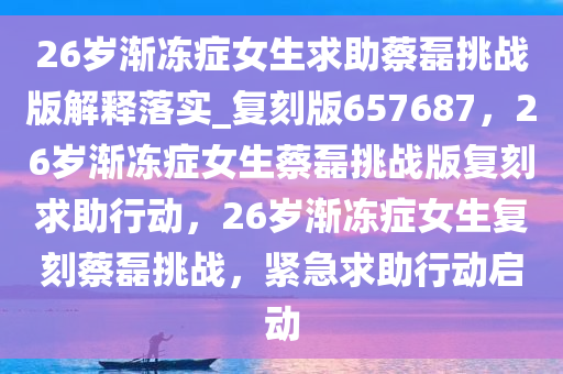 26岁渐冻症女生求助蔡磊挑战版解释落实_复刻版657687，26岁渐冻症女生蔡磊挑战版复刻求助行动，26岁渐冻症女生复刻蔡磊挑战，紧急求助行动启动