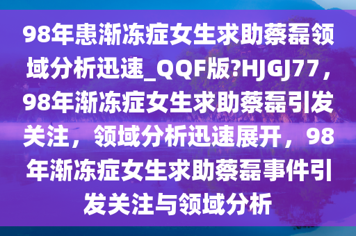 98年患渐冻症女生求助蔡磊领域分析迅速_QQF版?HJGJ77，98年渐冻症女生求助蔡磊引发关注，领域分析迅速展开，98年渐冻症女生求助蔡磊事件引发关注与领域分析