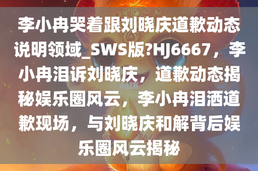 李小冉哭着跟刘晓庆道歉动态说明领域_SWS版?HJ6667，李小冉泪诉刘晓庆，道歉动态揭秘娱乐圈风云，李小冉泪洒道歉现场，与刘晓庆和解背后娱乐圈风云揭秘