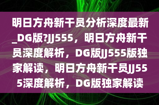 明日方舟新干员分析深度最新_DG版?JJ555，明日方舟新干员深度解析，DG版JJ555版独家解读，明日方舟新干员JJ555深度解析，DG版独家解读