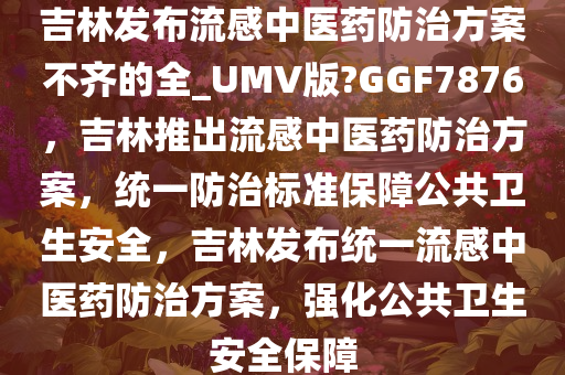 吉林发布流感中医药防治方案不齐的全_UMV版?GGF7876，吉林推出流感中医药防治方案，统一防治标准保障公共卫生安全，吉林发布统一流感中医药防治方案，强化公共卫生安全保障