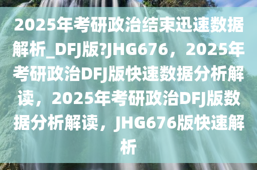 2025年考研政治结束迅速数据解析_DFJ版?JHG676，2025年考研政治DFJ版快速数据分析解读，2025年考研政治DFJ版数据分析解读，JHG676版快速解析