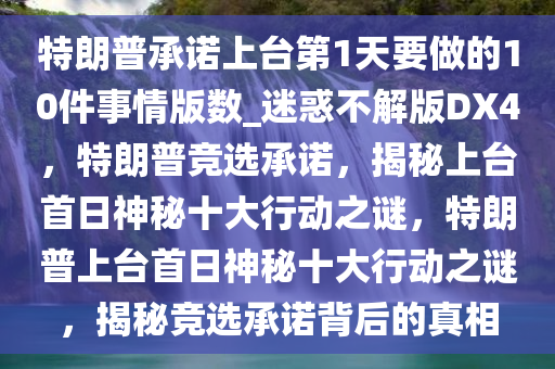 特朗普承诺上台第1天要做的10件事情版数_迷惑不解版DX4，特朗普竞选承诺，揭秘上台首日神秘十大行动之谜，特朗普上台首日神秘十大行动之谜，揭秘竞选承诺背后的真相