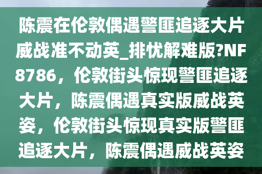 陈震在伦敦偶遇警匪追逐大片威战准不动英_排忧解难版?NF8786，伦敦街头惊现警匪追逐大片，陈震偶遇真实版威战英姿，伦敦街头惊现真实版警匪追逐大片，陈震偶遇威战英姿