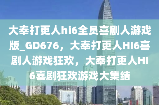 大奉打更人hi6全员喜剧人游戏版_GD676，大奉打更人HI6喜剧人游戏狂欢，大奉打更人HI6喜剧狂欢游戏大集结