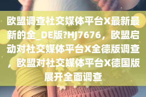 欧盟调查社交媒体平台X最新最新的全_DE版?HJ7676，欧盟启动对社交媒体平台X全德版调查，欧盟对社交媒体平台X德国版展开全面调查