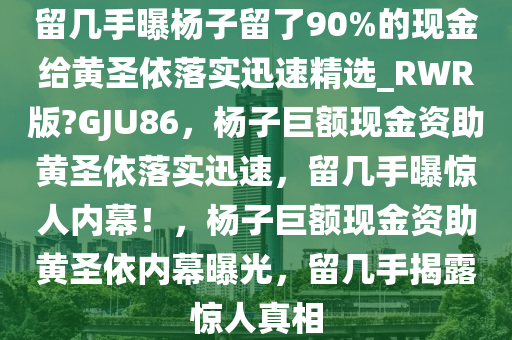 留几手曝杨子留了90%的现金给黄圣依落实迅速精选_RWR版?GJU86，杨子巨额现金资助黄圣依落实迅速，留几手曝惊人内幕！，杨子巨额现金资助黄圣依内幕曝光，留几手揭露惊人真相