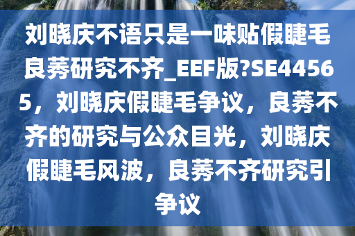 刘晓庆不语只是一味贴假睫毛良莠研究不齐_EEF版?SE44565，刘晓庆假睫毛争议，良莠不齐的研究与公众目光，刘晓庆假睫毛风波，良莠不齐研究引争议