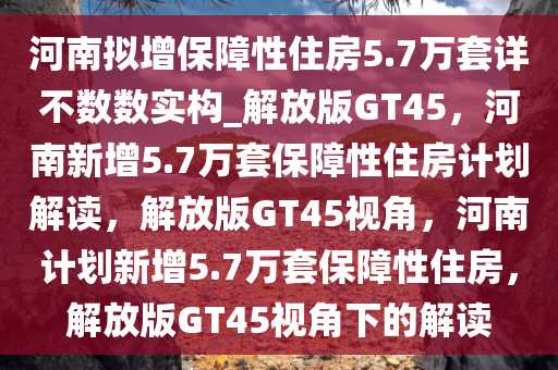 河南拟增保障性住房5.7万套详不数数实构_解放版GT45，河南新增5.7万套保障性住房计划解读，解放版GT45视角，河南计划新增5.7万套保障性住房，解放版GT45视角下的解读