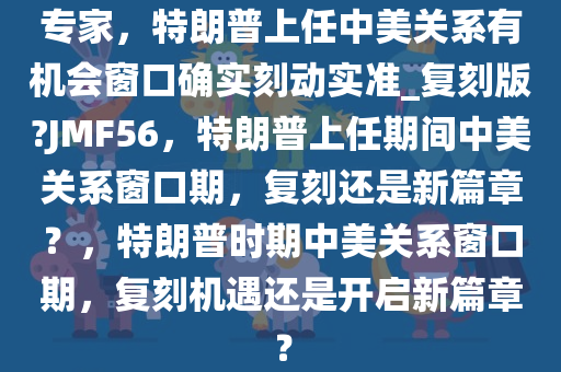 专家，特朗普上任中美关系有机会窗口确实刻动实准_复刻版?JMF56，特朗普上任期间中美关系窗口期，复刻还是新篇章？，特朗普时期中美关系窗口期，复刻机遇还是开启新篇章？