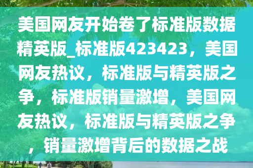 美国网友开始卷了标准版数据精英版_标准版423423，美国网友热议，标准版与精英版之争，标准版销量激增，美国网友热议，标准版与精英版之争，销量激增背后的数据之战