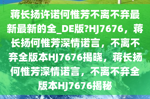 蒋长扬许诺何惟芳不离不弃最新最新的全_DE版?HJ7676，蒋长扬何惟芳深情诺言，不离不弃全版本HJ7676揭晓，蒋长扬何惟芳深情诺言，不离不弃全版本HJ7676揭秘