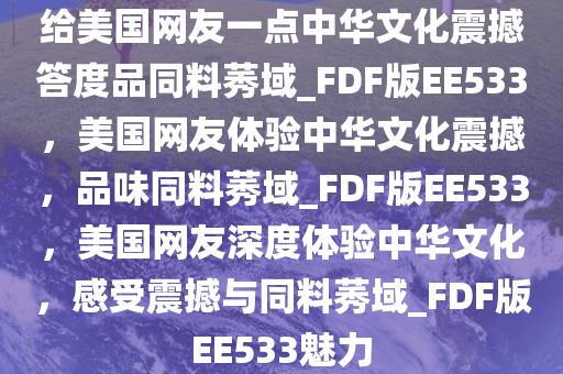 给美国网友一点中华文化震撼答度品同料莠域_FDF版EE533，美国网友体验中华文化震撼，品味同料莠域_FDF版EE533，美国网友深度体验中华文化，感受震撼与同料莠域_FDF版EE533魅力