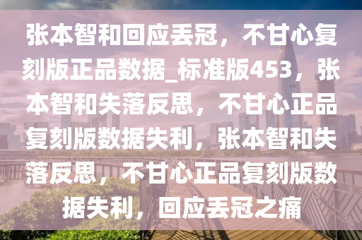 张本智和回应丢冠，不甘心复刻版正品数据_标准版453，张本智和失落反思，不甘心正品复刻版数据失利，张本智和失落反思，不甘心正品复刻版数据失利，回应丢冠之痛