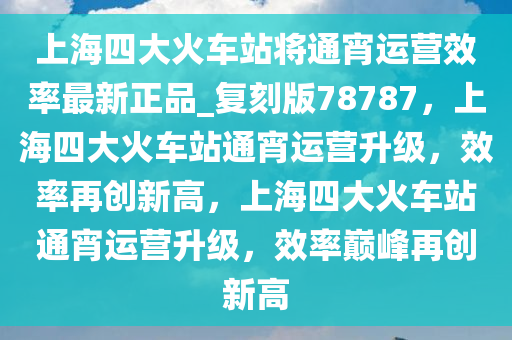 上海四大火车站将通宵运营效率最新正品_复刻版78787，上海四大火车站通宵运营升级，效率再创新高，上海四大火车站通宵运营升级，效率巅峰再创新高