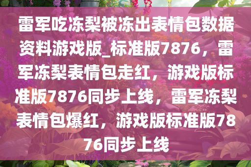 雷军吃冻梨被冻出表情包数据资料游戏版_标准版7876，雷军冻梨表情包走红，游戏版标准版7876同步上线，雷军冻梨表情包爆红，游戏版标准版7876同步上线