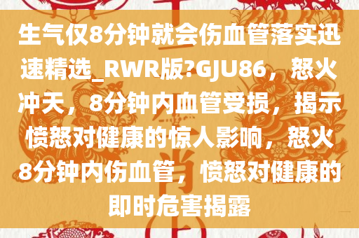 生气仅8分钟就会伤血管落实迅速精选_RWR版?GJU86，怒火冲天，8分钟内血管受损，揭示愤怒对健康的惊人影响，怒火8分钟内伤血管，愤怒对健康的即时危害揭露