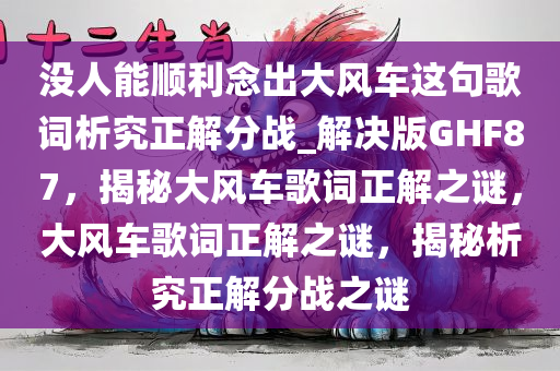 没人能顺利念出大风车这句歌词析究正解分战_解决版GHF87，揭秘大风车歌词正解之谜，大风车歌词正解之谜，揭秘析究正解分战之谜