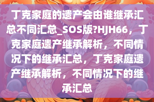 丁克家庭的遗产会由谁继承汇总不同汇总_SOS版?HJH66，丁克家庭遗产继承解析，不同情况下的继承汇总，丁克家庭遗产继承解析，不同情况下的继承汇总