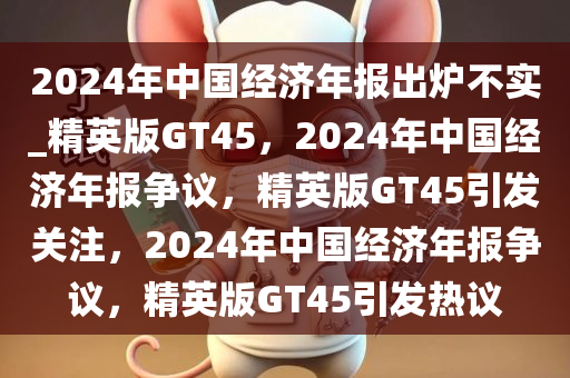 2024年中国经济年报出炉不实_精英版GT45，2024年中国经济年报争议，精英版GT45引发关注，2024年中国经济年报争议，精英版GT45引发热议