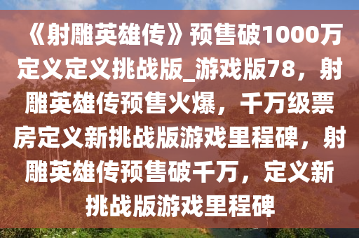 《射雕英雄传》预售破1000万定义定义挑战版_游戏版78，射雕英雄传预售火爆，千万级票房定义新挑战版游戏里程碑，射雕英雄传预售破千万，定义新挑战版游戏里程碑