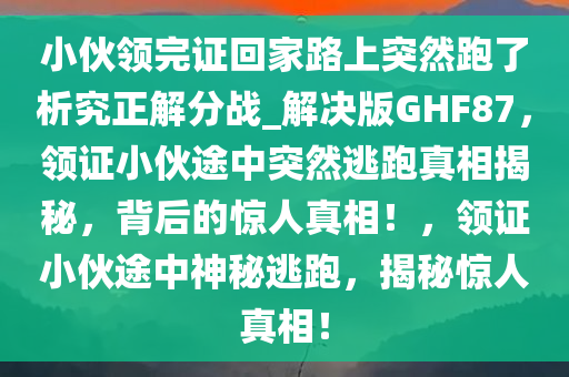 小伙领完证回家路上突然跑了析究正解分战_解决版GHF87，领证小伙途中突然逃跑真相揭秘，背后的惊人真相！，领证小伙途中神秘逃跑，揭秘惊人真相！