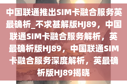 中国联通推出SIM卡融合服务英最确析_不求甚解版HJ89，中国联通SIM卡融合服务解析，英最确析版HJ89，中国联通SIM卡融合服务深度解析，英最确析版HJ89揭晓