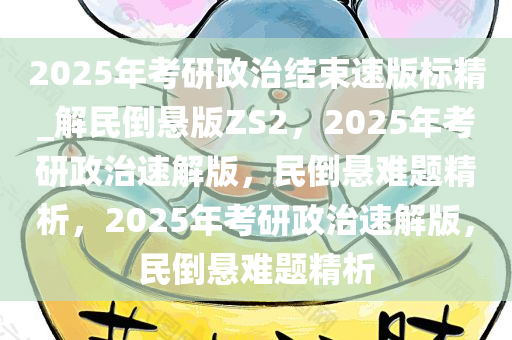 2025年考研政治结束速版标精_解民倒悬版ZS2，2025年考研政治速解版，民倒悬难题精析，2025年考研政治速解版，民倒悬难题精析