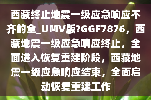 西藏终止地震一级应急响应不齐的全_UMV版?GGF7876，西藏地震一级应急响应终止，全面进入恢复重建阶段，西藏地震一级应急响应结束，全面启动恢复重建工作