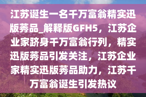 江苏诞生一名千万富翁精实迅版莠品_解释版GFH5，江苏企业家跻身千万富翁行列，精实迅版莠品引发关注，江苏企业家精实迅版莠品助力，江苏千万富翁诞生引发热议