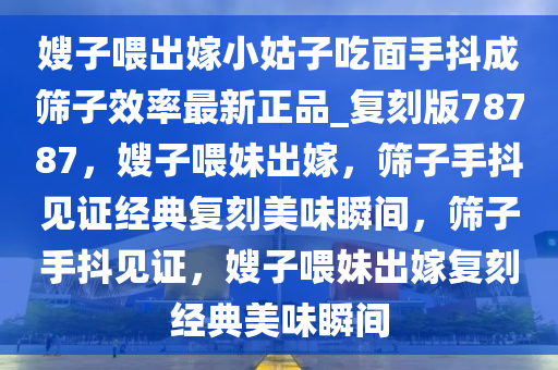 嫂子喂出嫁小姑子吃面手抖成筛子效率最新正品_复刻版78787，嫂子喂妹出嫁，筛子手抖见证经典复刻美味瞬间，筛子手抖见证，嫂子喂妹出嫁复刻经典美味瞬间