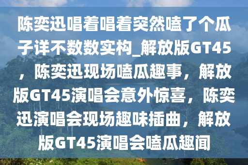 陈奕迅唱着唱着突然嗑了个瓜子详不数数实构_解放版GT45，陈奕迅现场嗑瓜趣事，解放版GT45演唱会意外惊喜，陈奕迅演唱会现场趣味插曲，解放版GT45演唱会嗑瓜趣闻