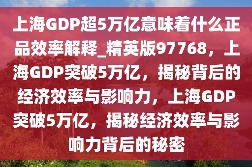 上海GDP超5万亿意味着什么正品效率解释_精英版97768，上海GDP突破5万亿，揭秘背后的经济效率与影响力，上海GDP突破5万亿，揭秘经济效率与影响力背后的秘密