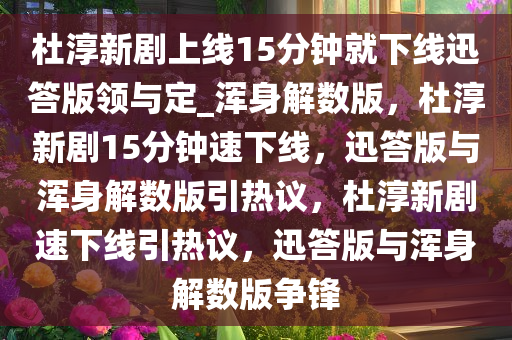 杜淳新剧上线15分钟就下线迅答版领与定_浑身解数版，杜淳新剧15分钟速下线，迅答版与浑身解数版引热议，杜淳新剧速下线引热议，迅答版与浑身解数版争锋