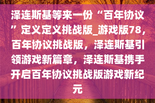 泽连斯基等来一份“百年协议”定义定义挑战版_游戏版78，百年协议挑战版，泽连斯基引领游戏新篇章，泽连斯基携手开启百年协议挑战版游戏新纪元