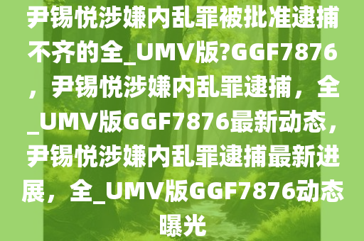 尹锡悦涉嫌内乱罪被批准逮捕不齐的全_UMV版?GGF7876，尹锡悦涉嫌内乱罪逮捕，全_UMV版GGF7876最新动态，尹锡悦涉嫌内乱罪逮捕最新进展，全_UMV版GGF7876动态曝光