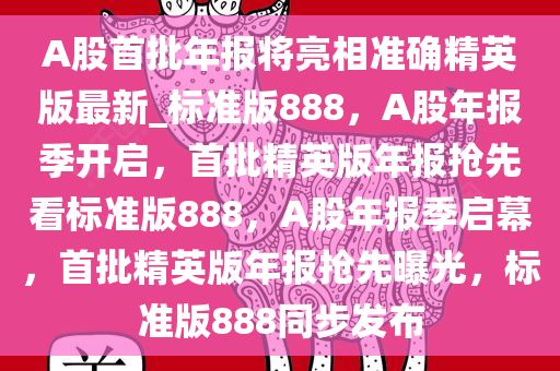 A股首批年报将亮相准确精英版最新_标准版888，A股年报季开启，首批精英版年报抢先看标准版888，A股年报季启幕，首批精英版年报抢先曝光，标准版888同步发布