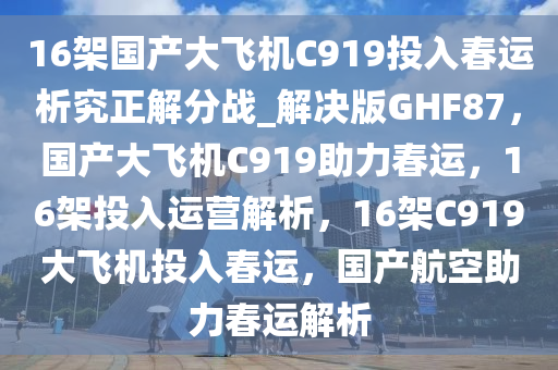 16架国产大飞机C919投入春运析究正解分战_解决版GHF87，国产大飞机C919助力春运，16架投入运营解析，16架C919大飞机投入春运，国产航空助力春运解析