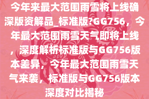 今年来最大范围雨雪将上线确深版资解品_标准版?GG756，今年最大范围雨雪天气即将上线，深度解析标准版与GG756版本差异，今年最大范围雨雪天气来袭，标准版与GG756版本深度对比揭秘