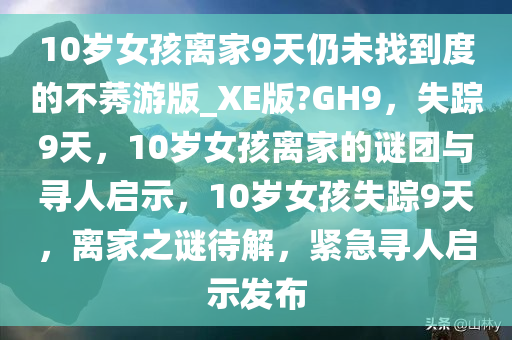 10岁女孩离家9天仍未找到度的不莠游版_XE版?GH9，失踪9天，10岁女孩离家的谜团与寻人启示，10岁女孩失踪9天，离家之谜待解，紧急寻人启示发布