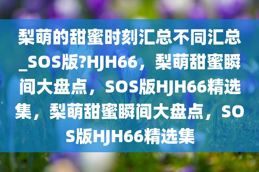 梨萌的甜蜜时刻汇总不同汇总_SOS版?HJH66，梨萌甜蜜瞬间大盘点，SOS版HJH66精选集，梨萌甜蜜瞬间大盘点，SOS版HJH66精选集