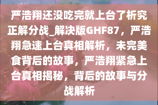 严浩翔还没吃完就上台了析究正解分战_解决版GHF87，严浩翔急速上台真相解析，未完美食背后的故事，严浩翔紧急上台真相揭秘，背后的故事与分战解析