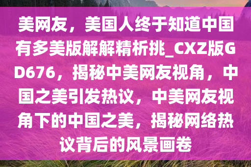 美网友，美国人终于知道中国有多美版解解精析挑_CXZ版GD676，揭秘中美网友视角，中国之美引发热议，中美网友视角下的中国之美，揭秘网络热议背后的风景画卷