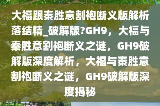 大福跟秦胜意割袍断义版解析落结精_破解版?GH9，大福与秦胜意割袍断义之谜，GH9破解版深度解析，大福与秦胜意割袍断义之谜，GH9破解版深度揭秘