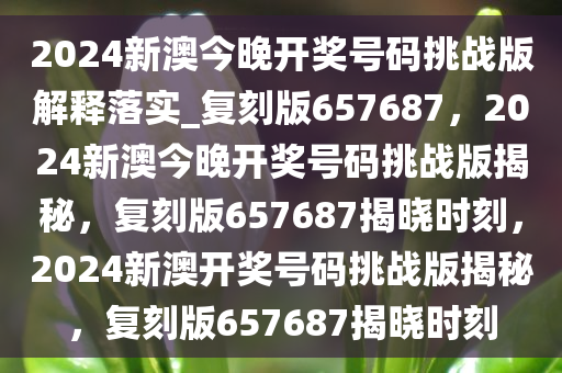 2024新澳今晚开奖号码挑战版解释落实_复刻版657687，2024新澳今晚开奖号码挑战版揭秘，复刻版657687揭晓时刻，2024新澳开奖号码挑战版揭秘，复刻版657687揭晓时刻