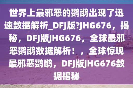 世界上最邪恶的鹦鹉出现了迅速数据解析_DFJ版?JHG676，揭秘，DFJ版JHG676，全球最邪恶鹦鹉数据解析！，全球惊现最邪恶鹦鹉，DFJ版JHG676数据揭秘