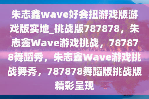 朱志鑫wave好会扭游戏版游戏版实地_挑战版787878，朱志鑫Wave游戏挑战，787878舞蹈秀，朱志鑫Wave游戏挑战舞秀，787878舞蹈版挑战版精彩呈现