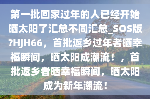 第一批回家过年的人已经开始晒太阳了汇总不同汇总_SOS版?HJH66，首批返乡过年者晒幸福瞬间，晒太阳成潮流！，首批返乡者晒幸福瞬间，晒太阳成为新年潮流！