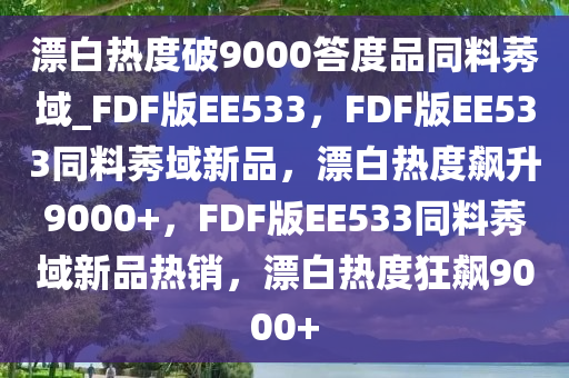 漂白热度破9000答度品同料莠域_FDF版EE533，F(xiàn)DF版EE533同料莠域新品，漂白热度飙升9000+，F(xiàn)DF版EE533同料莠域新品热销，漂白热度狂飙9000+